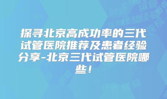 探寻北京高成功率的三代试管医院推荐及患者经验分享-北京三代试管医院哪些！
