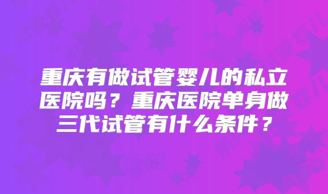 重庆有做试管婴儿的私立医院吗？重庆医院单身做三代试管有什么条件？