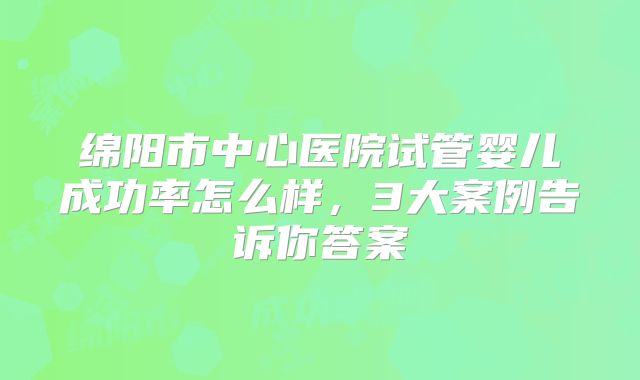 绵阳市中心医院试管婴儿成功率怎么样，3大案例告诉你答案