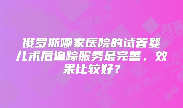 俄罗斯哪家医院的试管婴儿术后追踪服务最完善,效果比较好?