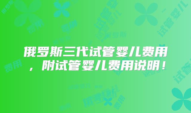俄罗斯三代试管婴儿费用,附试管婴儿费用说明!