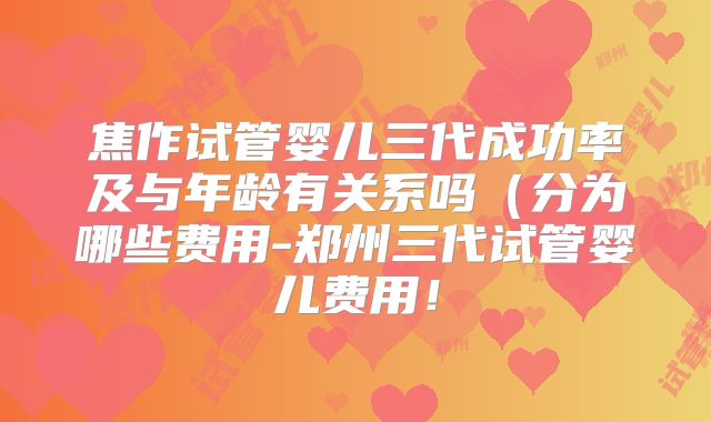 焦作试管婴儿三代成功率及与年龄有关系吗（分为哪些费用-郑州三代试管婴儿费用！