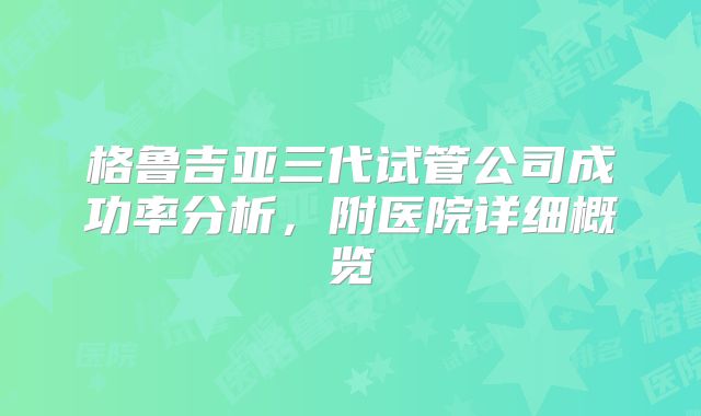 格鲁吉亚三代试管公司成功率分析，附医院详细概览