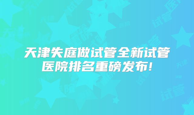 天津失庭做试管全新试管医院排名重磅发布!