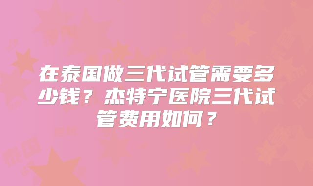 在泰国做三代试管需要多少钱？杰特宁医院三代试管费用如何？