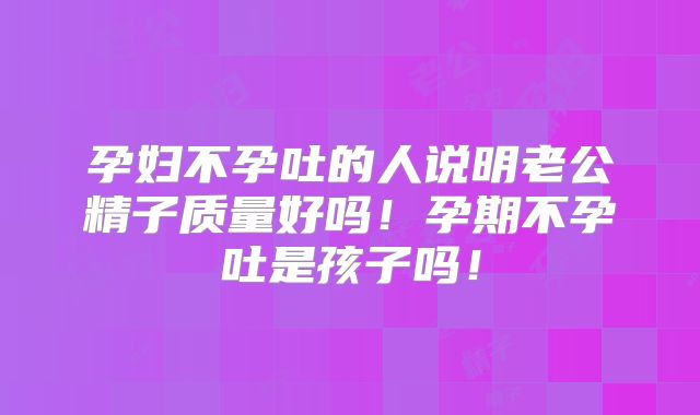 孕妇不孕吐的人说明老公精子质量好吗！孕期不孕吐是孩子吗！