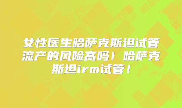 女性医生哈萨克斯坦试管流产的风险高吗！哈萨克斯坦irm试管！