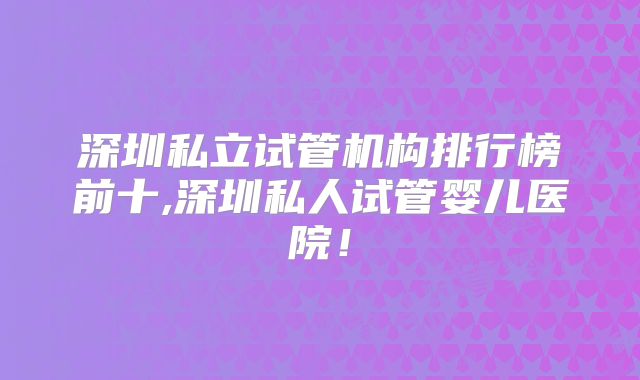 深圳私立试管机构排行榜前十,深圳私人试管婴儿医院！