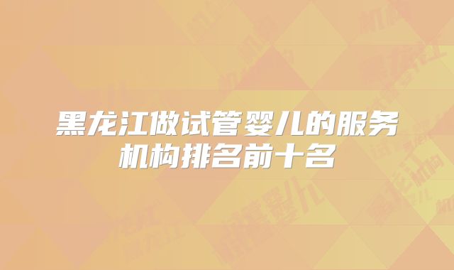 黑龙江做试管婴儿的服务机构排名前十名