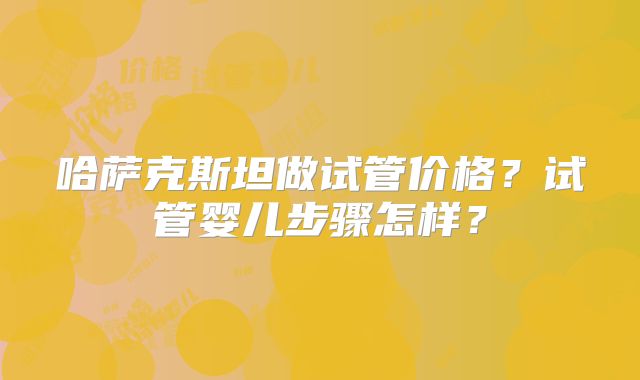 哈萨克斯坦做试管价格？试管婴儿步骤怎样？