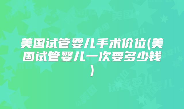 美国试管婴儿手术价位(美国试管婴儿一次要多少钱)