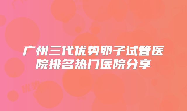 广州三代优势卵子试管医院排名热门医院分享