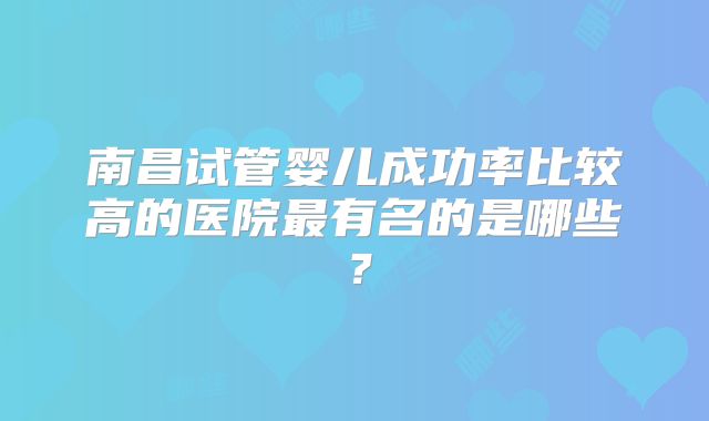 南昌试管婴儿成功率比较高的医院最有名的是哪些?