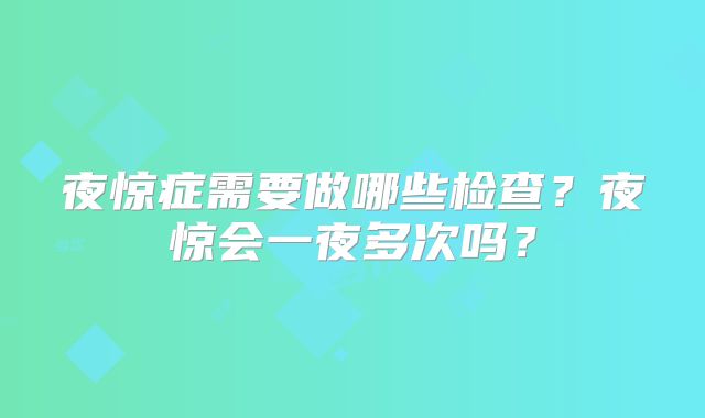 夜惊症需要做哪些检查?夜惊会一夜多次吗?