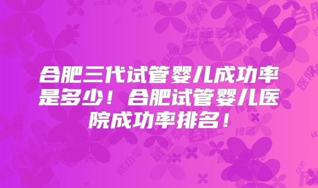合肥三代试管婴儿成功率是多少！合肥试管婴儿医院成功率排名！