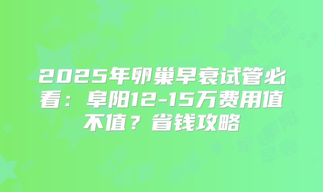 2025年卵巢早衰试管必看：阜阳12-15万费用值不值？省钱攻略