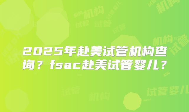 2025年赴美试管机构查询？fsac赴美试管婴儿？