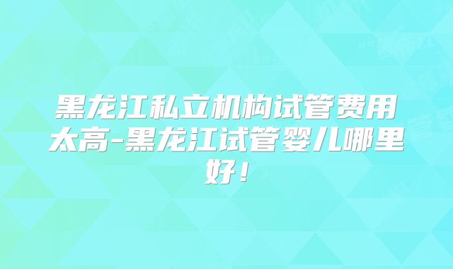 黑龙江私立机构试管费用太高-黑龙江试管婴儿哪里好！