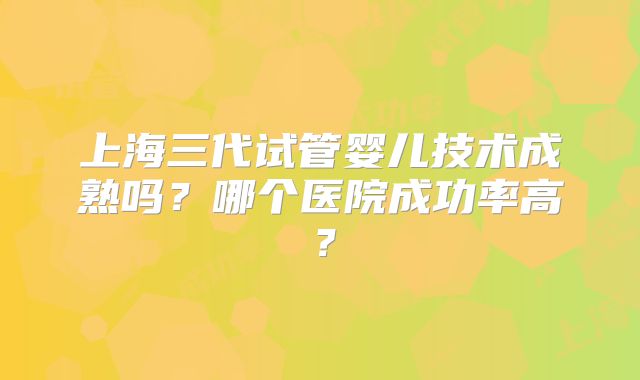 上海三代试管婴儿技术成熟吗?哪个医院成功率高?