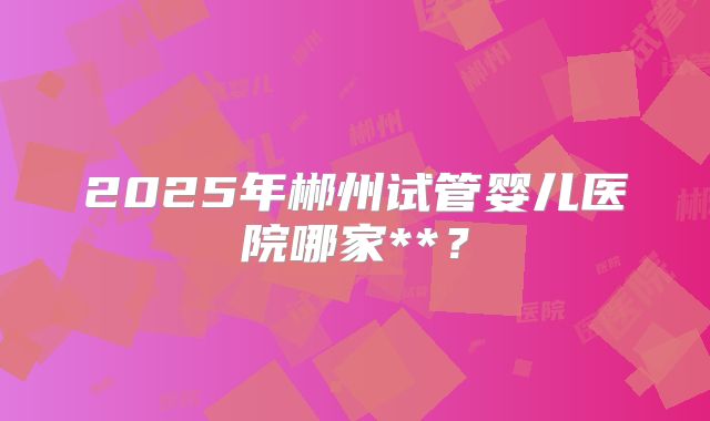 2025年郴州试管婴儿医院哪家**?