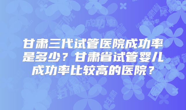 甘肃三代试管医院成功率是多少?甘肃省试管婴儿成功率比较高的医院?