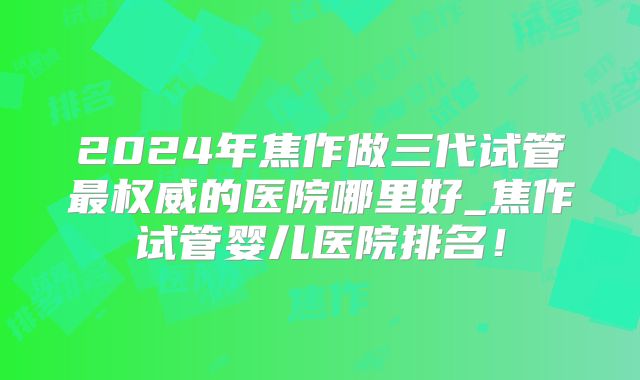 2024年焦作做三代试管最权威的医院哪里好_焦作试管婴儿医院排名!
