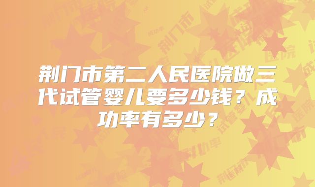 荆门市第二人民医院做三代试管婴儿要多少钱？成功率有多少？