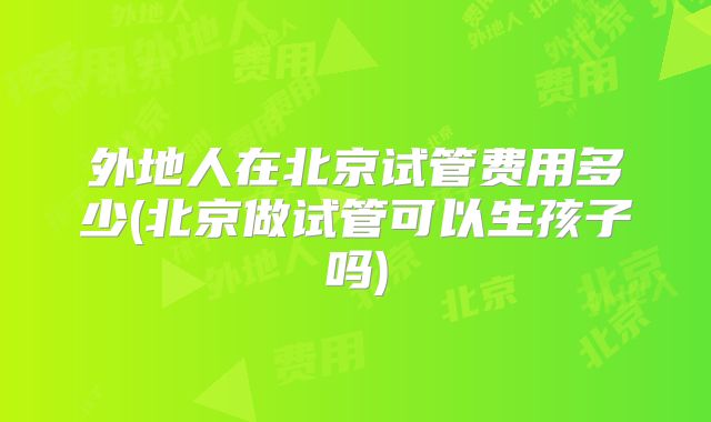 外地人在北京试管费用多少(北京做试管可以生孩子吗)