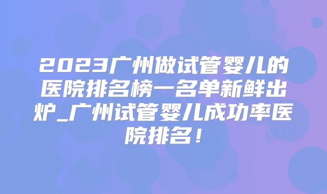 2023广州做试管婴儿的医院排名榜一名单新鲜出炉_广州试管婴儿成功率医院排名!