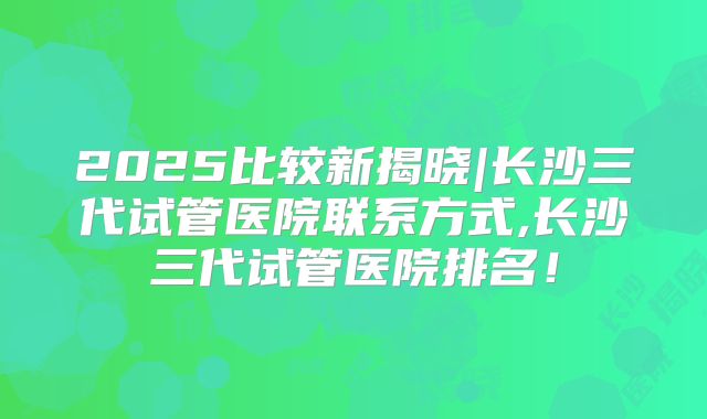 2025比较新揭晓|长沙三代试管医院联系方式,长沙三代试管医院排名！
