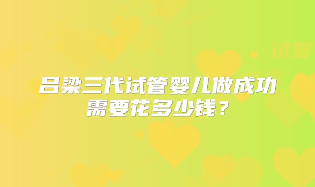 吕梁三代试管婴儿做成功需要花多少钱？