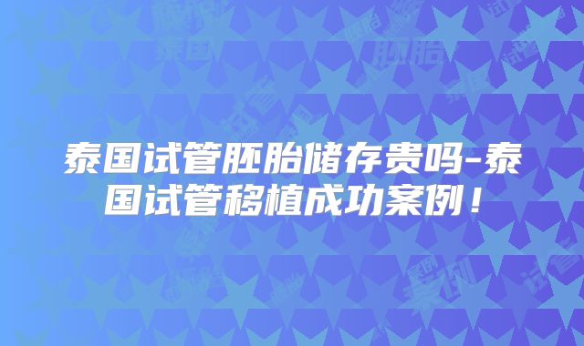 泰国试管胚胎储存贵吗-泰国试管移植成功案例!