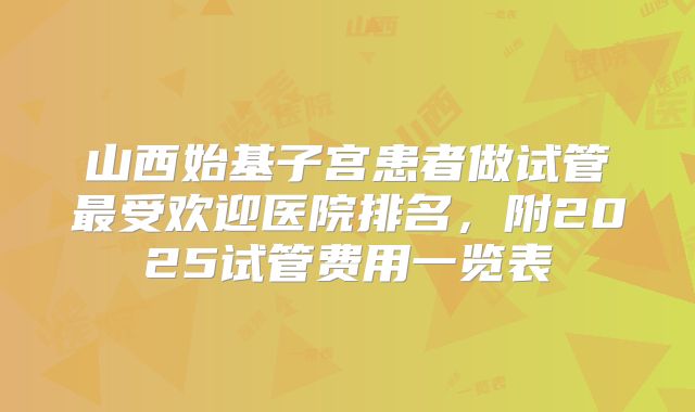 山西始基子宫患者做试管最受欢迎医院排名，附2025试管费用一览表
