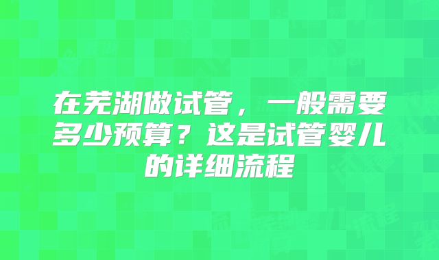 在芜湖做试管,一般需要多少预算?这是试管婴儿的详细流程
