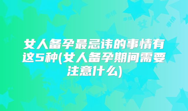 女人备孕最忌讳的事情有这5种(女人备孕期间需要注意什么)