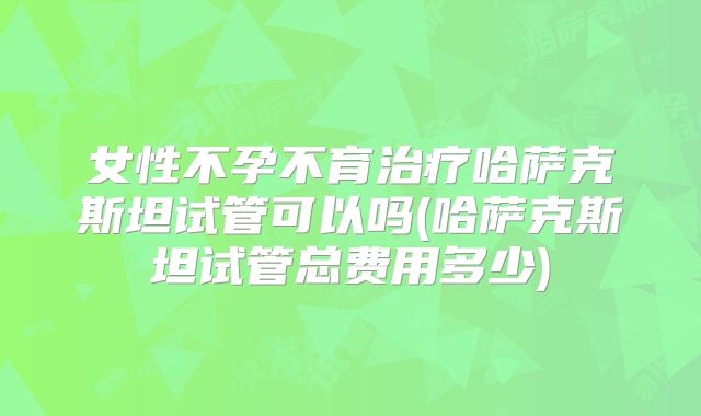 女性不孕不育治疗哈萨克斯坦试管可以吗(哈萨克斯坦试管总费用多少)