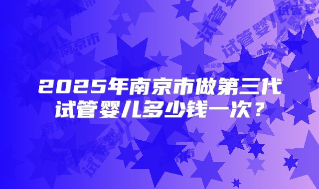 2025年南京市做第三代试管婴儿多少钱一次?