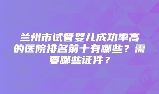 兰州市试管婴儿成功率高的医院排名前十有哪些？需要哪些证件？