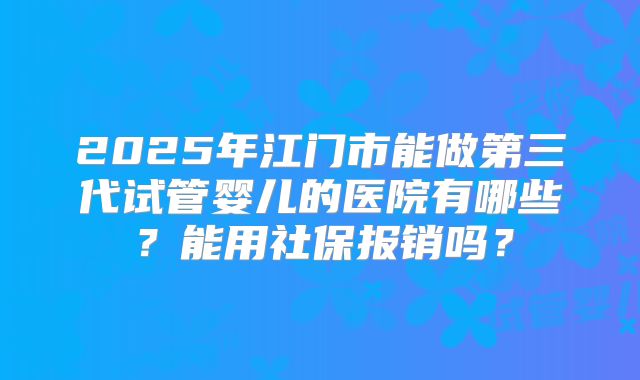 2025年江门市能做第三代试管婴儿的医院有哪些?能用社保报销吗?