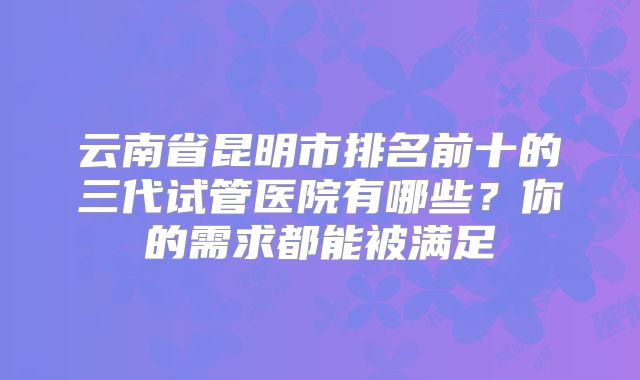云南省昆明市排名前十的三代试管医院有哪些？你的需求都能被满足