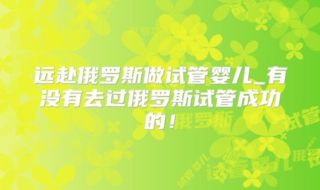 远赴俄罗斯做试管婴儿_有没有去过俄罗斯试管成功的!
