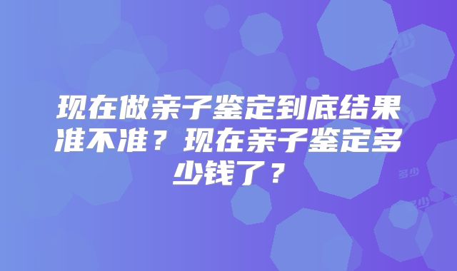 现在做亲子鉴定到底结果准不准？现在亲子鉴定多少钱了？