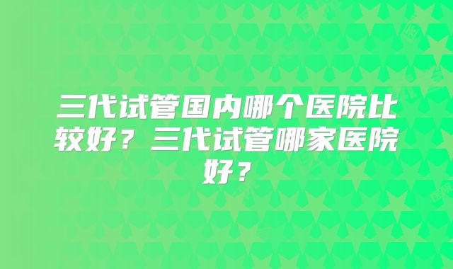 三代试管国内哪个医院比较好？三代试管哪家医院好？