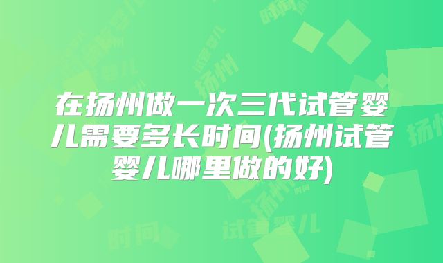在扬州做一次三代试管婴儿需要多长时间(扬州试管婴儿哪里做的好)