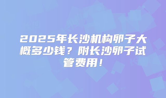 2025年长沙机构卵子大概多少钱？附长沙卵子试管费用！