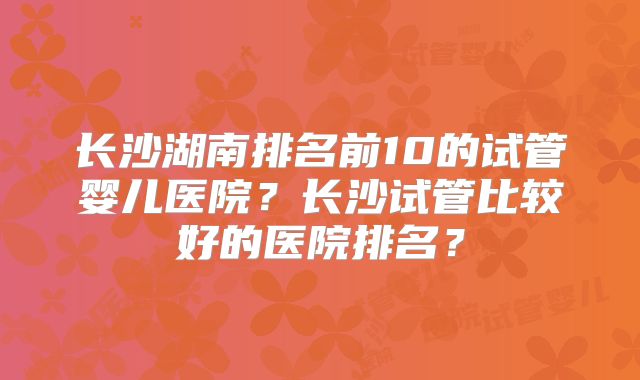 长沙湖南排名前10的试管婴儿医院？长沙试管比较好的医院排名？