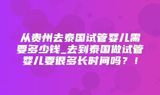 从贵州去泰国试管婴儿需要多少钱_去到泰国做试管婴儿要很多长时间吗?!