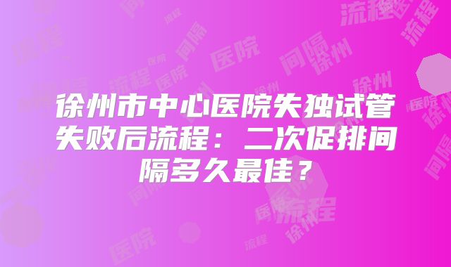 徐州市中心医院失独试管失败后流程：二次促排间隔多久最佳？