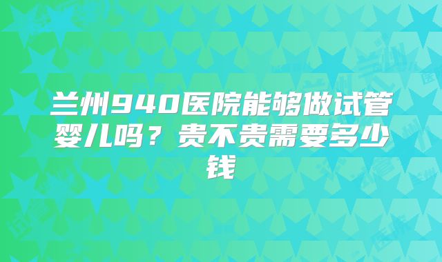 兰州940医院能够做试管婴儿吗？贵不贵需要多少钱