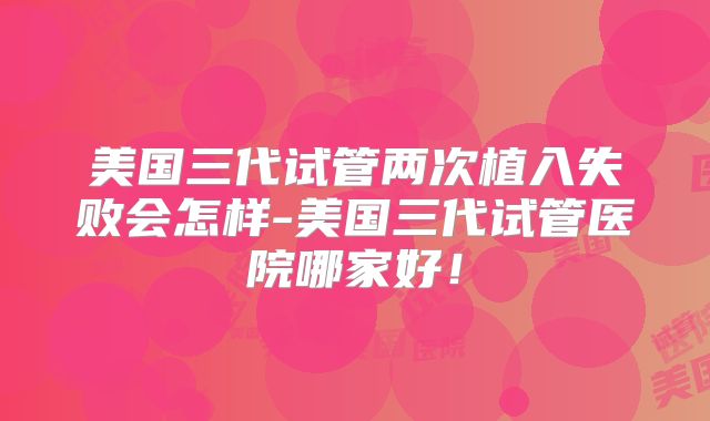 美国三代试管两次植入失败会怎样-美国三代试管医院哪家好！